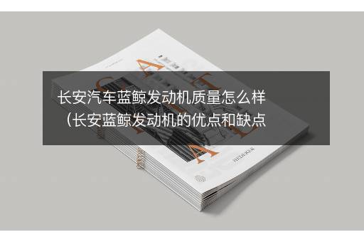 长安汽车蓝鲸发动机质量怎么样（长安蓝鲸发动机的优点和缺点）